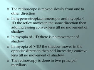  The retinoscope is moved slowly from one to
other direction
 In hypermetropia,emmetropia and myopia <-
1D the reflex moves in the same direction then
add increasing convex lens till no movement of
shadow
 In myopia of -1D there is no movement of
shadow
 In myopia of >-1D the shadow moves in the
opposite direction then add increasing concave
lens till no movement of shadow
 The retinoscopy is done in two principal
merdians
 