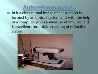  in it a clear retinal image of a test object is
formed by an optical system and with the help
of a computer gives a measure of ametropia.It
is excellenrt for quick screening of refractive
errors.
 