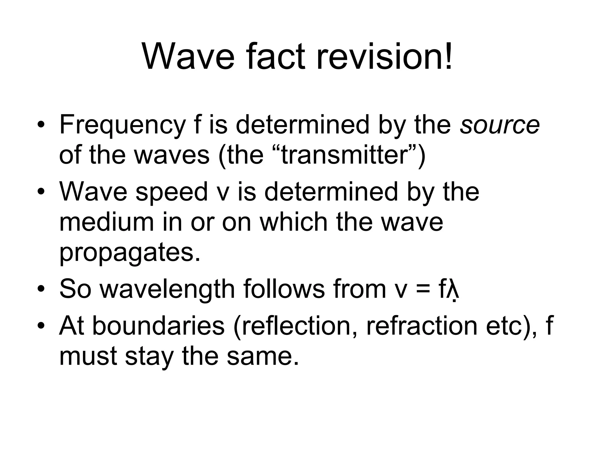 Wave fact revision!  Frequency f is determined by the  source  of the waves (the “transmitter”) Wave speed v is determined by the medium in or on which the wave propagates. So wavelength follows from v = fλ  At boundaries (reflection, refraction etc), f must stay the same. 