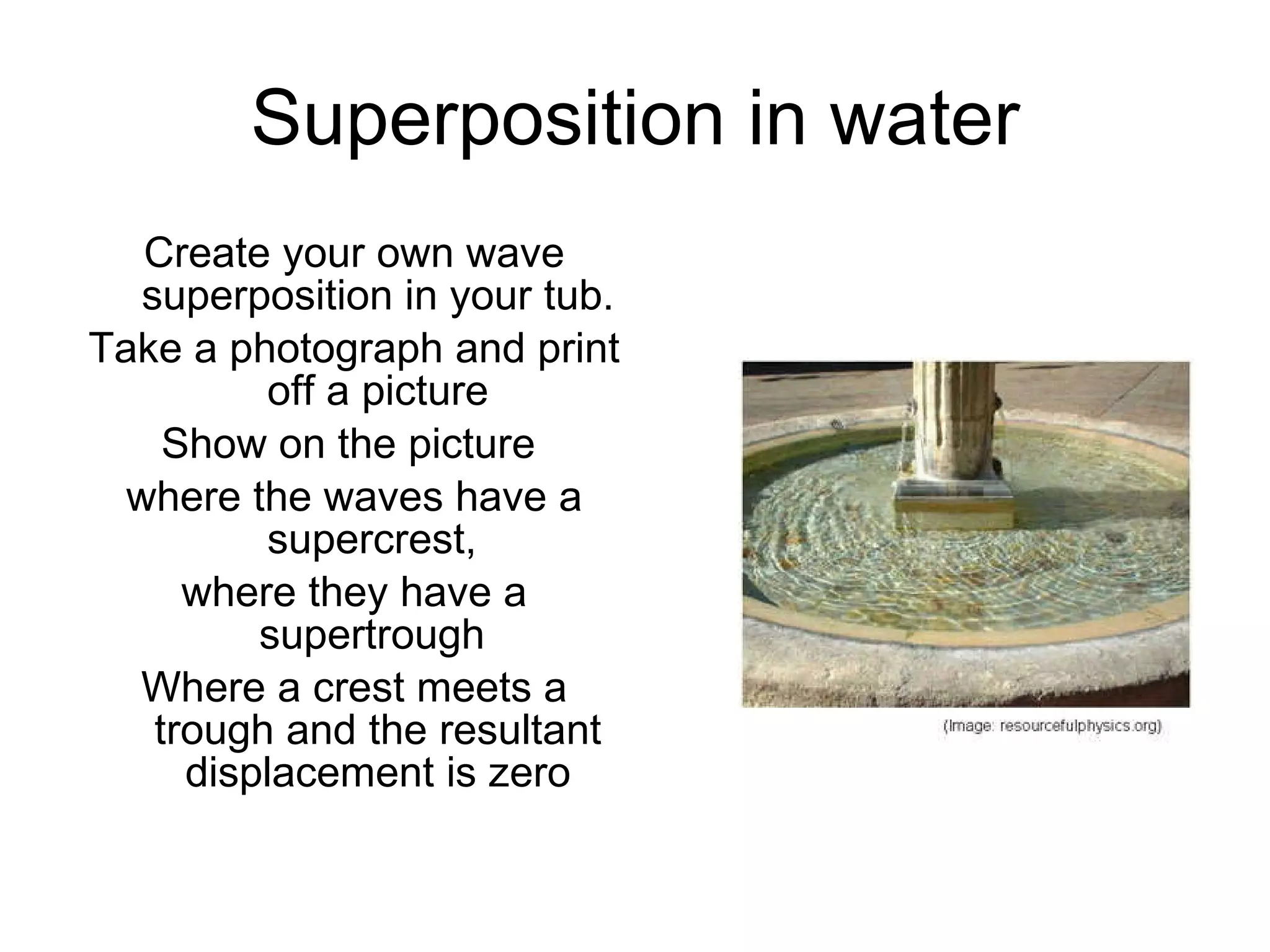 Superposition in water Create your own wave superposition in your tub. Take a photograph and print off a picture Show on the picture  where the waves have a supercrest,  where they have a supertrough  Where a crest meets a trough and the resultant displacement is zero 