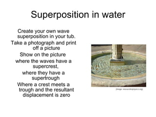Superposition in water Create your own wave superposition in your tub. Take a photograph and print off a picture Show on the picture  where the waves have a supercrest,  where they have a supertrough  Where a crest meets a trough and the resultant displacement is zero 