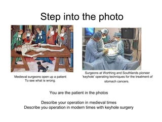 Step into the photo You are the patient in the photos Describe your operation in medieval times Describe you operation in modern times with keyhole surgery Surgeons at Worthing and Southlands pioneer ‘keyhole’ operating techniques for the treatment of stomach cancers.   Medieval surgeons open up a patient To see what is wrong. 