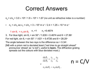 Correct Answers n g   =  c/v g  =  3.0    10 8  / 1.8    10 8  = 1.67   (no unit as refractive index is a number)   n d  = c /v d   so v d  =  c/n d  =  3    10 8   m s -1  / 2.4 = 1.25    10  8  m s -1     1 sin  θ 1   = n 2  sin  θ 2  3.  For blue light, sin   θ 1   =  sin   50°  /  1.639 = 0.4674 and  θ  =  27.86 o   For red light, sin   θ 1   =  sin   50°  /  1.621 = 0.4726 and  θ  =  28.20 o The angle between the two rays is the difference so = 0.34 o .  [NB with a prism red is deviated least (“red tries to go straight ahead” pronounce ‘ahead’ as “a red”), useful to  learn.  The diffraction grating spreads out the colours with blue deviated most.) n = C/V n 1  =1  n 2  =0.4674  