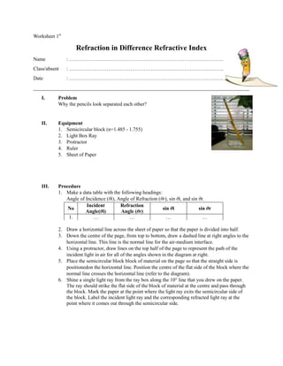 Worksheet 1st

                   Refraction in Difference Refractive Index
Name            : ……………………………………………………………………………….
Class/absent    : ……………………………………………………………………………….
Date            : ……………………………………………………………………………….
_____________________________________________________________________________________
   I.      Problem
           Why the pencils look separated each other?


   II.     Equipment
           1. Semicircular block (n=1.485 - 1.755)
           2. Light Box Ray
           3. Protractor
           4. Ruler
           5. Sheet of Paper




   III.    Procedure
           1. Make a data table with the following headings:
              Angle of Incidence (θi), Angle of Refraction (θr), sin θi, and sin θr.
                        Incident        Refraction
               No                                            sin θi              sin θr
                       Angle(θi)         Angle (θr)
               1.          …                 …                 …                   …

           2. Draw a horizontal line across the sheet of paper so that the paper is divided into half.
           3. Down the centre of the page, from top to bottom, draw a dashed line at right angles to the
              horizontal line. This line is the normal line for the air-medium interface.
           4. Using a protractor, draw lines on the top half of the page to represent the path of the
              incident light in air for all of the angles shown in the diagram at right.
           5. Place the semicircular block block of material on the page so that the straight side is
              positionedon the horizontal line. Position the centre of the flat side of the block where the
              normal line crosses the horizontal line (refer to the diagram).
           6. Shine a single light ray from the ray box along the 10° line that you drew on the paper.
              The ray should strike the flat side of the block of material at the centre and pass through
              the block. Mark the paper at the point where the light ray exits the semicircular side of
              the block. Label the incident light ray and the corresponding refracted light ray at the
              point where it comes out through the semicircular side.
 