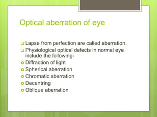 Optical aberration of eye
 Lapse from perfection are called aberration.
 Physiological optical defects in normal eye
include the following-
 Diffraction of light
 Spherical aberration
 Chromatic aberration
 Decentring
 Oblique aberration
 
