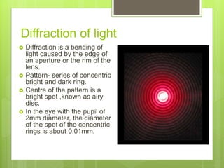 Diffraction of light
 Diffraction is a bending of
light caused by the edge of
an aperture or the rim of the
lens.
 Pattern- series of concentric
bright and dark ring.
 Centre of the pattern is a
bright spot ,known as airy
disc.
 In the eye with the pupil of
2mm diameter, the diameter
of the spot of the concentric
rings is about 0.01mm.
 