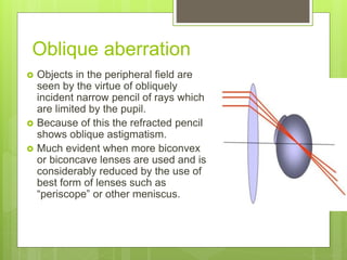 Oblique aberration
 Objects in the peripheral field are
seen by the virtue of obliquely
incident narrow pencil of rays which
are limited by the pupil.
 Because of this the refracted pencil
shows oblique astigmatism.
 Much evident when more biconvex
or biconcave lenses are used and is
considerably reduced by the use of
best form of lenses such as
“periscope” or other meniscus.
 
