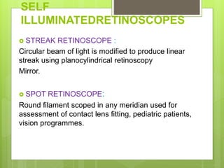 SELF
ILLUMINATEDRETINOSCOPES
 STREAK RETINOSCOPE :
Circular beam of light is modified to produce linear
streak using planocylindrical retinoscopy
Mirror.
 SPOT RETINOSCOPE:
Round filament scoped in any meridian used for
assessment of contact lens fitting, pediatric patients,
vision programmes.
 