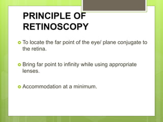 PRINCIPLE OF
RETINOSCOPY
 To locate the far point of the eye/ plane conjugate to
the retina.
 Bring far point to infinity while using appropriate
lenses.
 Accommodation at a minimum.
 