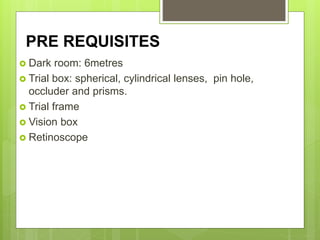 PRE REQUISITES
 Dark room: 6metres
 Trial box: spherical, cylindrical lenses, pin hole,
occluder and prisms.
 Trial frame
 Vision box
 Retinoscope
 