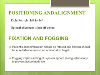 FIXATION AND FOGGING
 Patient’s accommodation should be relaxed and fixation should
be at a distance on non accommodative target
 Fogging implies adding plus power sphere during retinoscopy
to prevent accommodation
POSITIONING ANDALIGNMENT
Right for right, left for left
Optimal alignment is just off-centre
 