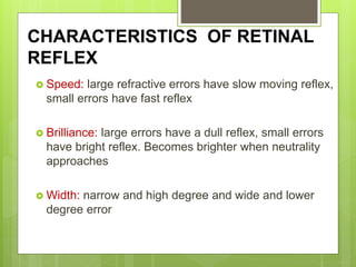 CHARACTERISTICS OF RETINAL
REFLEX
 Speed: large refractive errors have slow moving reflex,
small errors have fast reflex
 Brilliance: large errors have a dull reflex, small errors
have bright reflex. Becomes brighter when neutrality
approaches
 Width: narrow and high degree and wide and lower
degree error
 