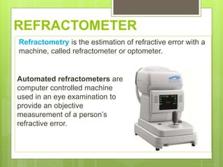 REFRACTOMETER
Refractometry is the estimation of refractive error with a
machine, called refractometer or optometer.
Automated refractometers are
computer controlled machine
used in an eye examination to
provide an objective
measurement of a person’s
refractive error.
 
