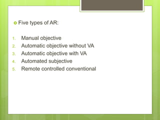  Five types of AR:
1. Manual objective
2. Automatic objective without VA
3. Automatic objective with VA
4. Automated subjective
5. Remote controlled conventional
 