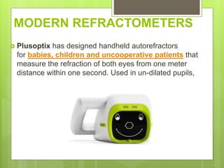MODERN REFRACTOMETERS
 Plusoptix has designed handheld autorefractors
for babies, children and uncooperative patients that
measure the refraction of both eyes from one meter
distance within one second. Used in un-dilated pupils,
 