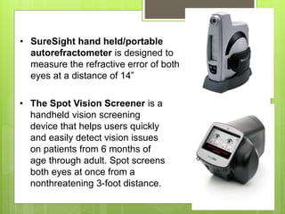 • SureSight hand held/portable
autorefractometer is designed to
measure the refractive error of both
eyes at a distance of 14”
• The Spot Vision Screener is a
handheld vision screening
device that helps users quickly
and easily detect vision issues
on patients from 6 months of
age through adult. Spot screens
both eyes at once from a
nonthreatening 3-foot distance.
 