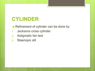 CYLINDER
 Refinement of cylinder can be done by
1. Jacksons cross cylinder
2. Astigmatic fan test
3. Staenopic slit
 