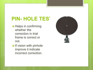 PIN- HOLE TEST
 Helps in confirming
whether the
correction in trial
frame is correct or
not.
 If vision with pinhole
improve it indicate
incorrect correction.
 
