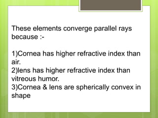 These elements converge parallel rays
because :-
1)Cornea has higher refractive index than
air.
2)lens has higher refractive index than
vitreous humor.
3)Cornea & lens are spherically convex in
shape
 