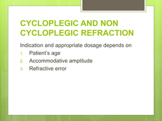 CYCLOPLEGIC AND NON
CYCLOPLEGIC REFRACTION
Indication and appropriate dosage depends on
1. Patient’s age
2. Accommodative amplitude
3. Refractive error
 