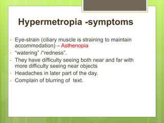 Hypermetropia -symptoms
• Eye-strain (ciliary muscle is straining to maintain
accommodation) – Asthenopia
• “watering” /“redness”.
• They have difficulty seeing both near and far with
more difficulty seeing near objects
• Headaches in later part of the day.
• Complain of blurring of text.
 
