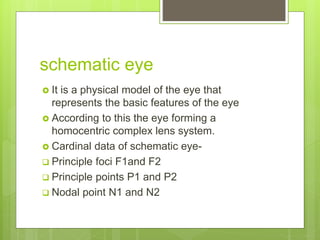 schematic eye
 It is a physical model of the eye that
represents the basic features of the eye
 According to this the eye forming a
homocentric complex lens system.
 Cardinal data of schematic eye-
 Principle foci F1and F2
 Principle points P1 and P2
 Nodal point N1 and N2
 