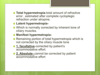  Total hypermetropia-total amount of refractive
error , estimated after complete cycloplegic
refraction under atropine.
 Latent hypermetropia-
 Which is normally corrected by inherent tone of
ciliary muscles.
 Manifest hypermetropia-
 Remaining portion of total hypermetropia which is
not corrected by the ciliary muscle tone
 1. facultative-corrected by patient’s
accommodative effort.
 2. Absolute- cannot be corrected by patient
accommodative effort
 