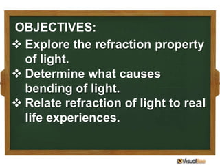 OBJECTIVES:
 Explore the refraction property
  of light.
 Determine what causes
  bending of light.
 Relate refraction of light to real
  life experiences.
 
