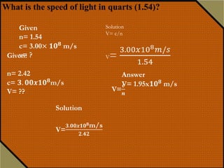 Sample Problem
What is the speed of light in a diamond if
its index of refraction is 2.42?
Light travels from air (n = 1) into glass, where its velocity reduces to
only 2 x 108 m/s.
What is the index of refraction for glass?
vair = c
vG = 2 x 108 m/s
Glass
Air
8
8
3 x 10 m/s
2 x 10 m/s
c
n
v
 
Solution:
Answer:
n= 1.50
What is the speed of light in quarts (1.54)?
Solution
V= c/n
V=
3.00𝑥108 𝑚/𝑠
1.54
Given
n= 1.54
c= 3.00× 𝟏𝟎 𝟖 m/s
v= ?
Answer
V= 1.95x𝟏𝟎 𝟖
m/s
 