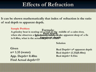 Mmmm..…….
Fish and
Chips!!!
Normal
Effects of Refraction
Real depth
Apparent
depth
To an observer standing at
the side of a swimming
pool, objects under the
water appear to be nearer
the surface than they really
are.
It can be shown mathematically that index of refraction is the ratio
of real depth to apparent depth.
Formula:
n=
𝑹𝒆𝒂𝒍 𝒅𝒆𝒑𝒕𝒉
𝑨𝒑𝒑𝒂𝒓𝒆𝒏𝒕 𝒅𝒆𝒑𝒕𝒉
Sample Problem
A grizzley bear is seating on a rock in the middle of a calm river,
when she observes a fish directly below. If the apparent deep of a fis
is 0.40m, what is the actual depth of a fish?
Given
n= 1.33 (water)
App. Depth= 0.40m
Find Actual depth=??
Solution
Real Depth= n* apparent depth
Real depth= (1.33)(0.40m)
Real depth= 0.53m
 