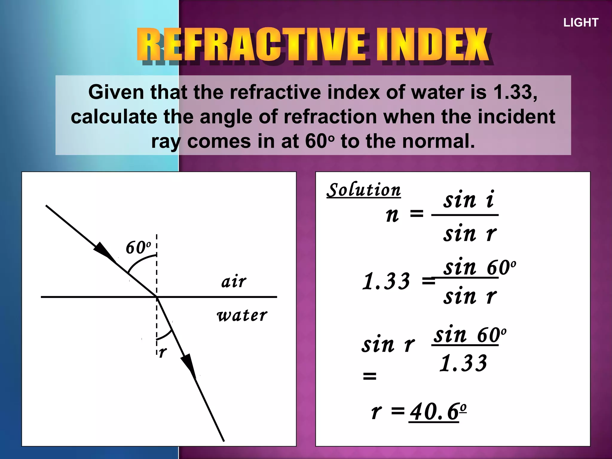LIGHT
Given that the refractive index of water is 1.33,
calculate the angle of refraction when the incident
ray comes in at 60o
to the normal.
60o
r
air
water
Solution
n =
sin i
sin r
1.33 =
sin 60o
sin r
sin r
=
sin 60o
1.33
r = 40.6o
 
