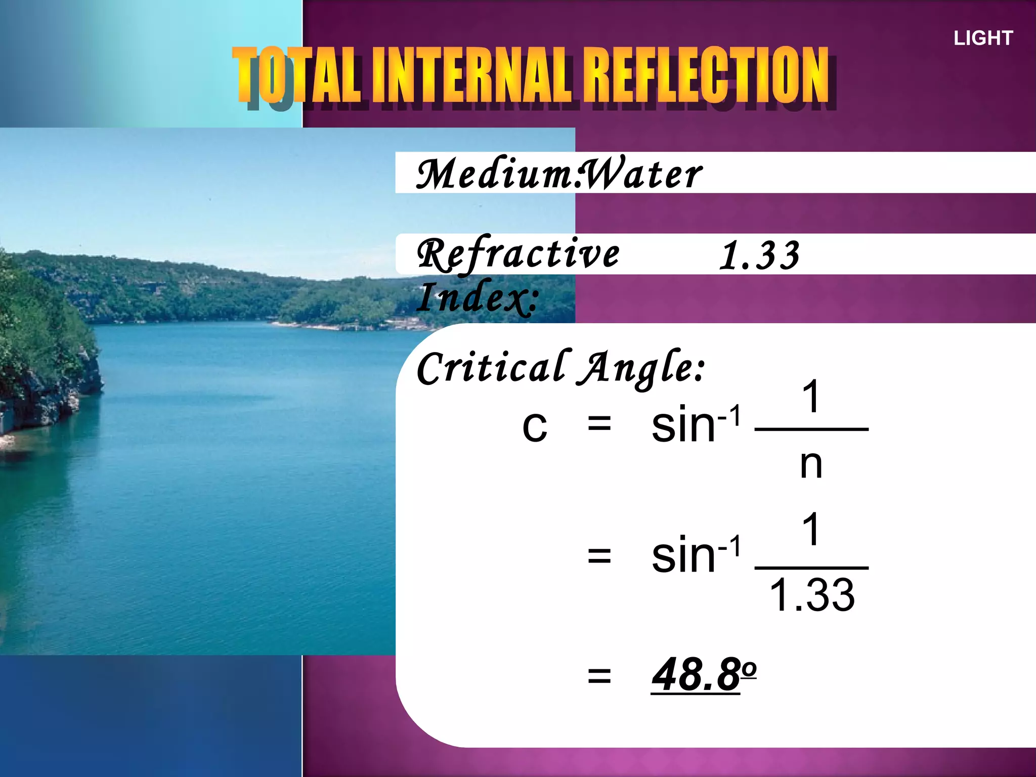 LIGHT
Medium:
Refractive
Index:
Critical Angle:
=c sin-1
n
1
Water
1.33
= sin-1
1.33
1
= 48.8o
 