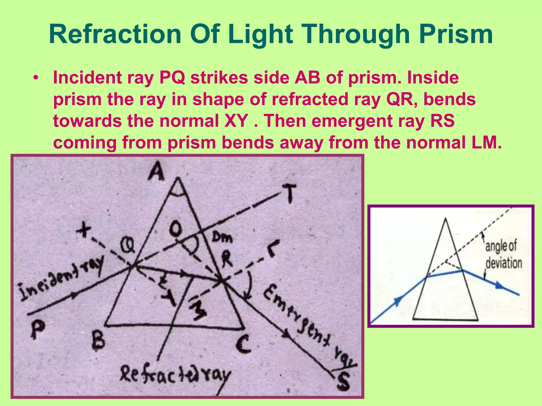 Refraction Of Light Through Prism
• Incident ray PQ strikes side AB of prism. Inside
prism the ray in shape of refracted ray QR, bends
towards the normal XY . Then emergent ray RS
coming from prism bends away from the normal LM.
 