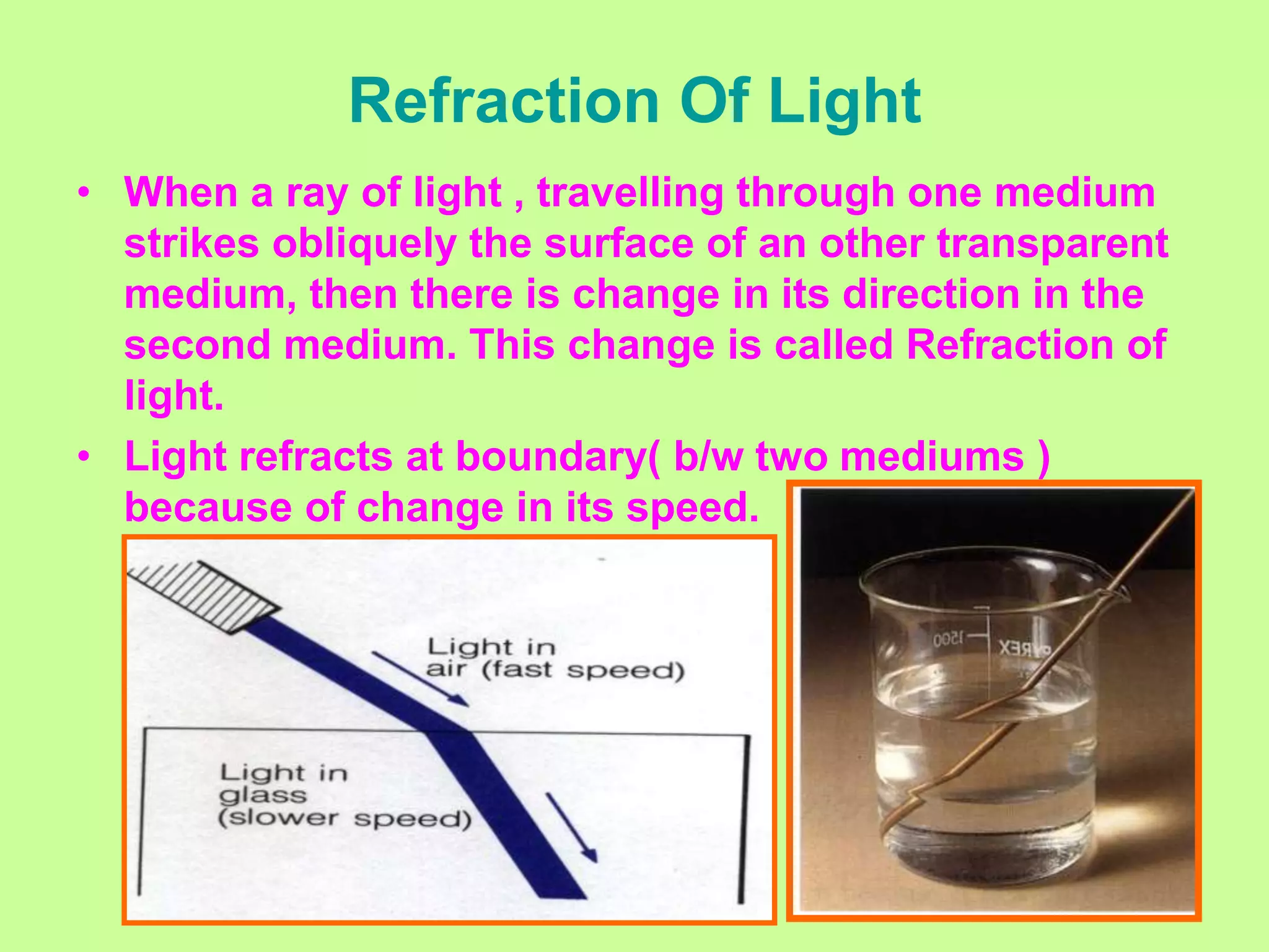Refraction Of Light
• When a ray of light , travelling through one medium
strikes obliquely the surface of an other transparent
medium, then there is change in its direction in the
second medium. This change is called Refraction of
light.
• Light refracts at boundary( b/w two mediums )
because of change in its speed.
 