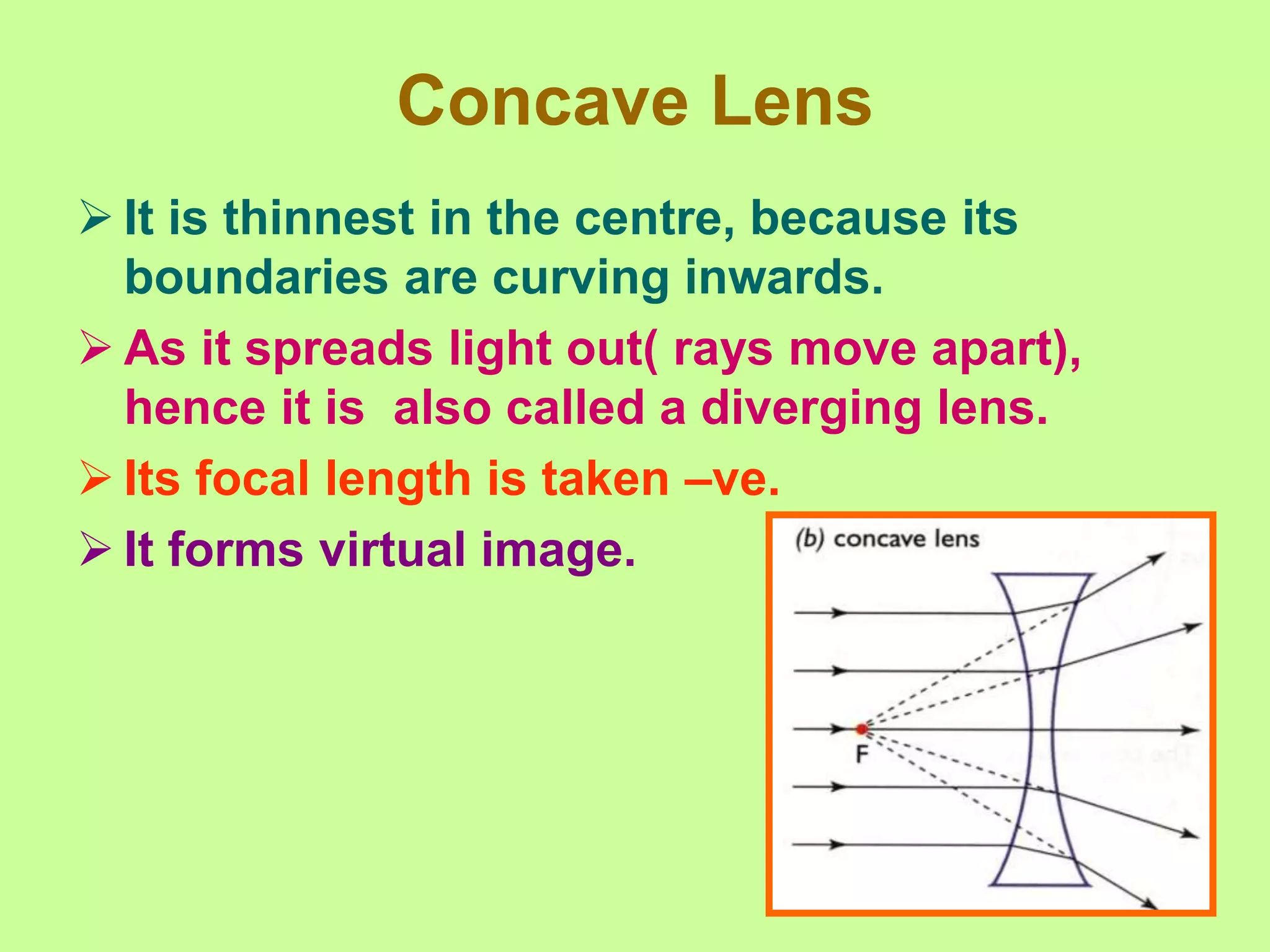 Concave Lens
 It is thinnest in the centre, because its
boundaries are curving inwards.
 As it spreads light out( rays move apart),
hence it is also called a diverging lens.
 Its focal length is taken –ve.
 It forms virtual image.
 