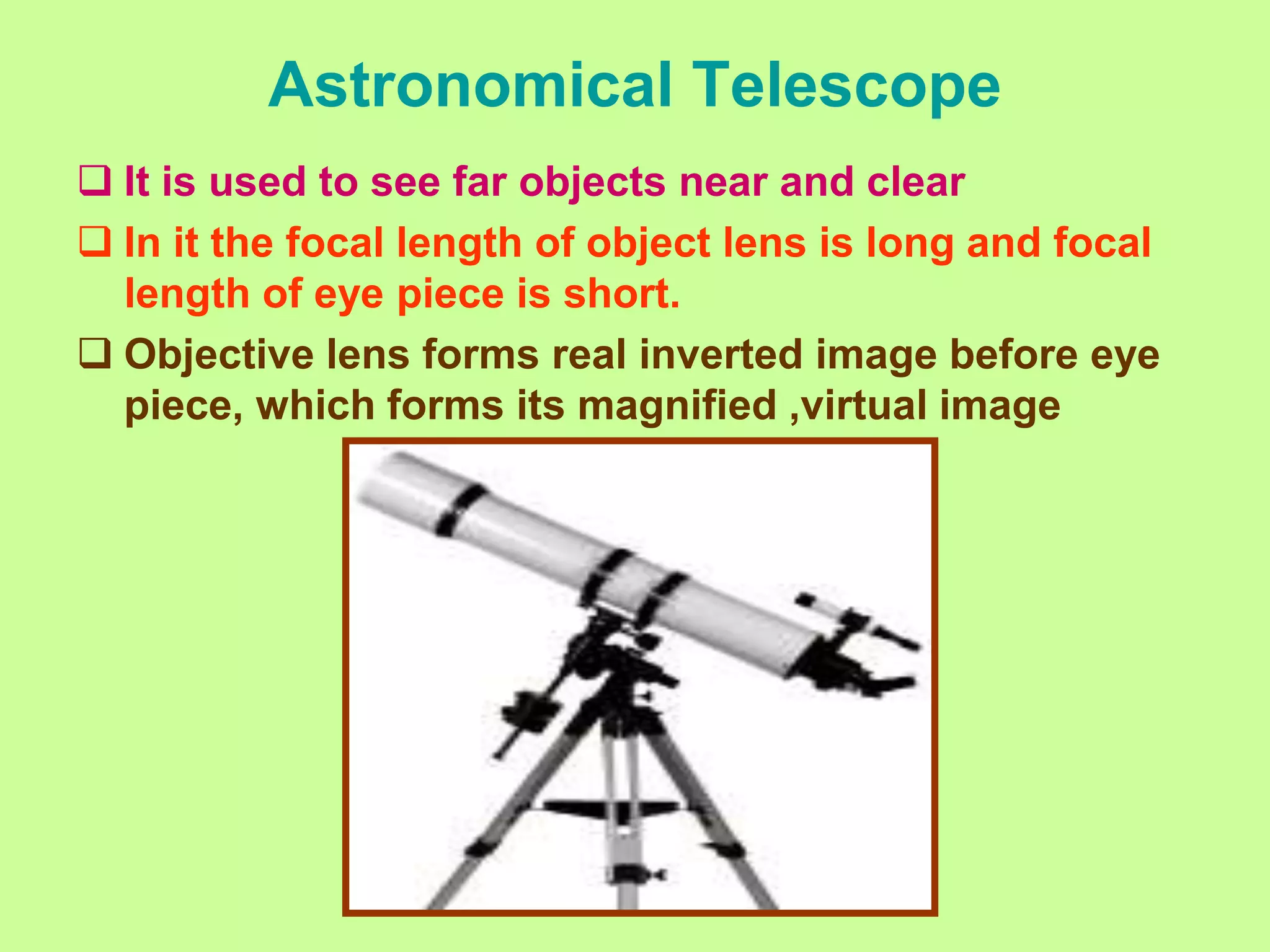 Astronomical Telescope
 It is used to see far objects near and clear
 In it the focal length of object lens is long and focal
length of eye piece is short.
 Objective lens forms real inverted image before eye
piece, which forms its magnified ,virtual image
 
