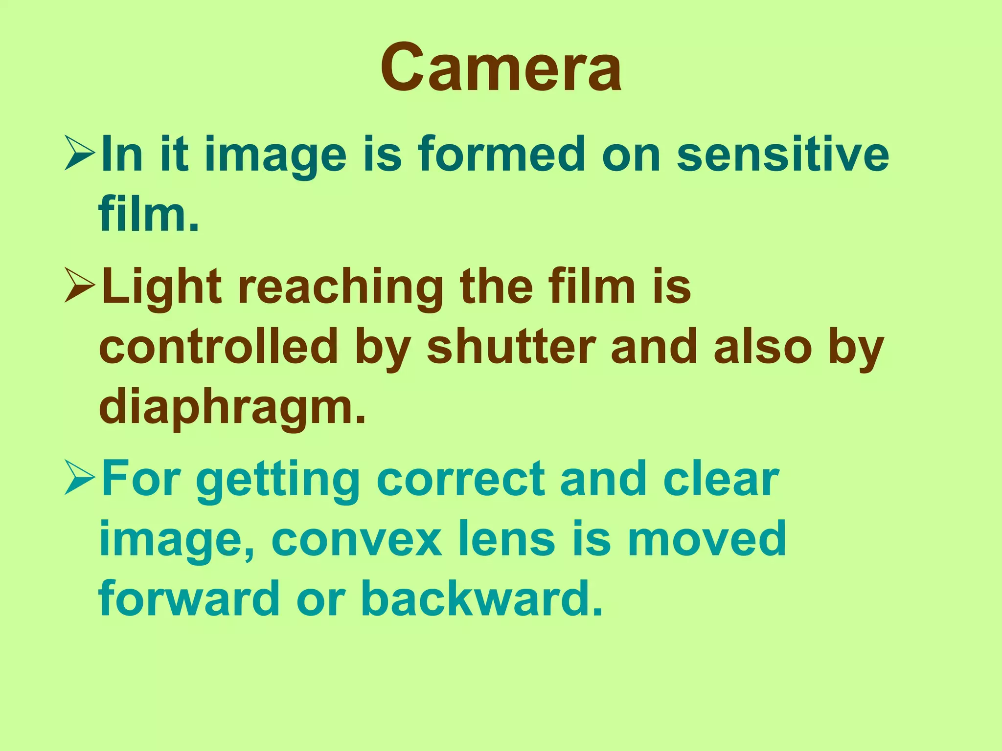 Camera
In it image is formed on sensitive
film.
Light reaching the film is
controlled by shutter and also by
diaphragm.
For getting correct and clear
image, convex lens is moved
forward or backward.
 