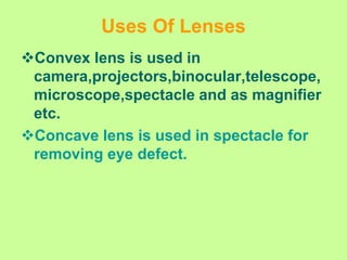 Uses Of Lenses
Convex lens is used in
camera,projectors,binocular,telescope,
microscope,spectacle and as magnifier
etc.
Concave lens is used in spectacle for
removing eye defect.
 