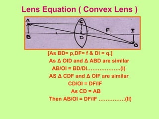 Lens Equation ( Convex Lens )
[As BD= p,DF= f & DI = q.]
As Δ OID and Δ ABD are similar
AB/OI = BD/DI……………….(I)
AS Δ CDF and Δ OIF are similar
CD/OI = DF/IF
As CD = AB
Then AB/OI = DF/IF ……………(II)
 