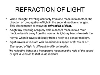 REFRACTION OF LIGHT
• When the light traveling obliquely from one medium to another, the
direction of propagation of light in the second medium changes.
This phenomenon is known as refraction of light.
• A light ray traveling obliquely from a denser medium to a rarer
medium bends away from the normal. A light ray bends towards the
normal when it travels obliquely from a rarer to a denser medium.
• Light travels in vacuum with an enormous speed of 3×108 m s-1.
The speed of light is different in different media.
The refractive index of a transparent medium is the ratio of the speed
of light in vacuum to that in the medium.
 