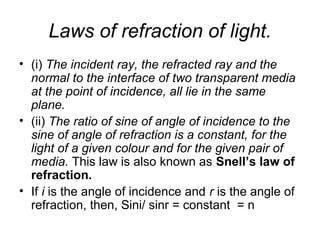 Laws of refraction of light.
• (i) The incident ray, the refracted ray and the
normal to the interface of two transparent media
at the point of incidence, all lie in the same
plane.
• (ii) The ratio of sine of angle of incidence to the
sine of angle of refraction is a constant, for the
light of a given colour and for the given pair of
media. This law is also known as Snell’s law of
refraction.
• If i is the angle of incidence and r is the angle of
refraction, then, Sini/ sinr = constant = n
 