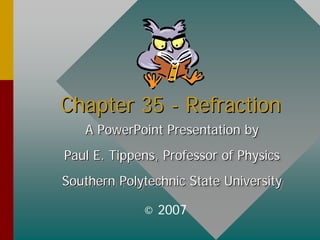 Chapter 35
Chapter 35 -
- Refraction
Refraction
A PowerPoint Presentation by
Paul E. Tippens, Professor of Physics
Southern Polytechnic State University
A PowerPoint Presentation by
A PowerPoint Presentation by
Paul E. Tippens, Professor of Physics
Paul E. Tippens, Professor of Physics
Southern Polytechnic State University
Southern Polytechnic State University
© 2007
 