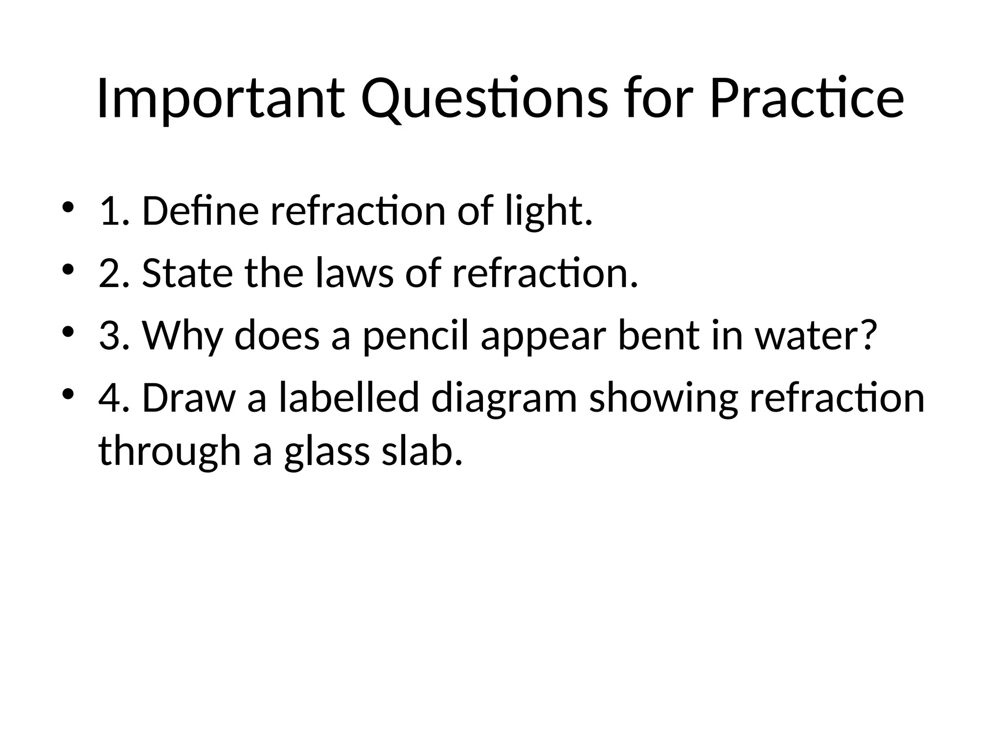 Important Questions for Practice
• 1. Define refraction of light.
• 2. State the laws of refraction.
• 3. Why does a pencil appear bent in water?
• 4. Draw a labelled diagram showing refraction
through a glass slab.
 