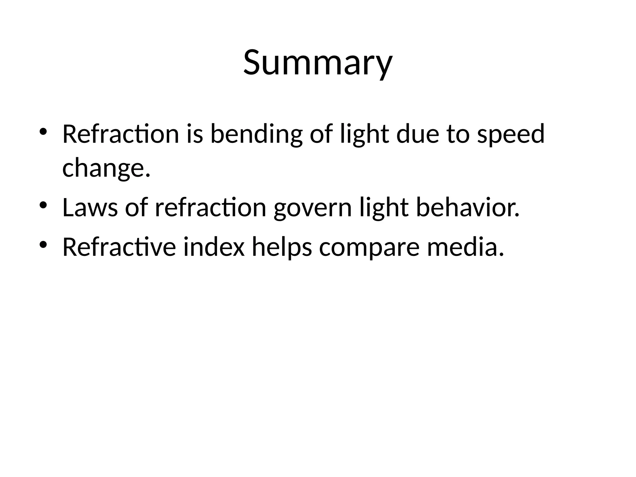 Summary
• Refraction is bending of light due to speed
change.
• Laws of refraction govern light behavior.
• Refractive index helps compare media.
 