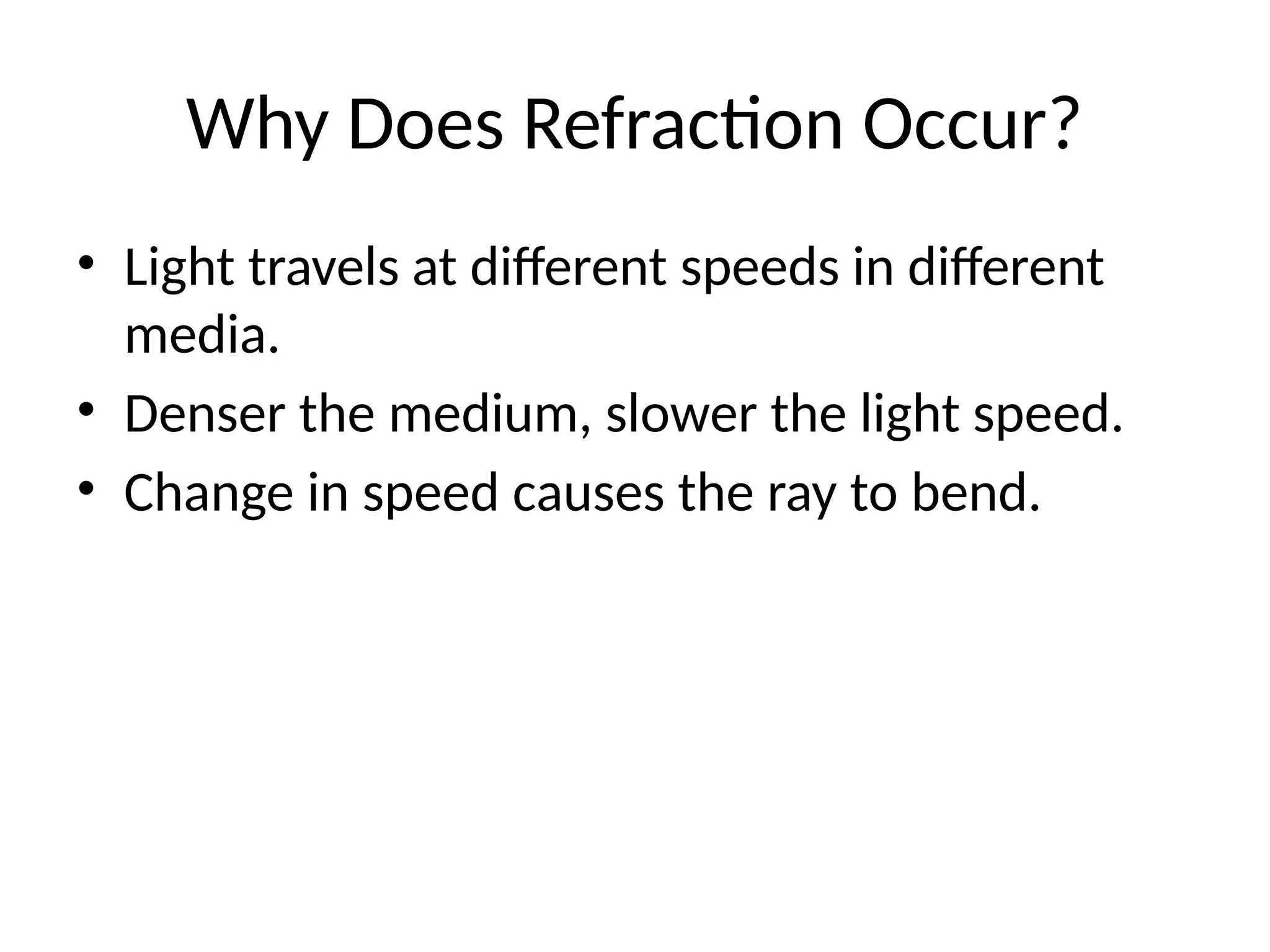 Why Does Refraction Occur?
• Light travels at different speeds in different
media.
• Denser the medium, slower the light speed.
• Change in speed causes the ray to bend.
 