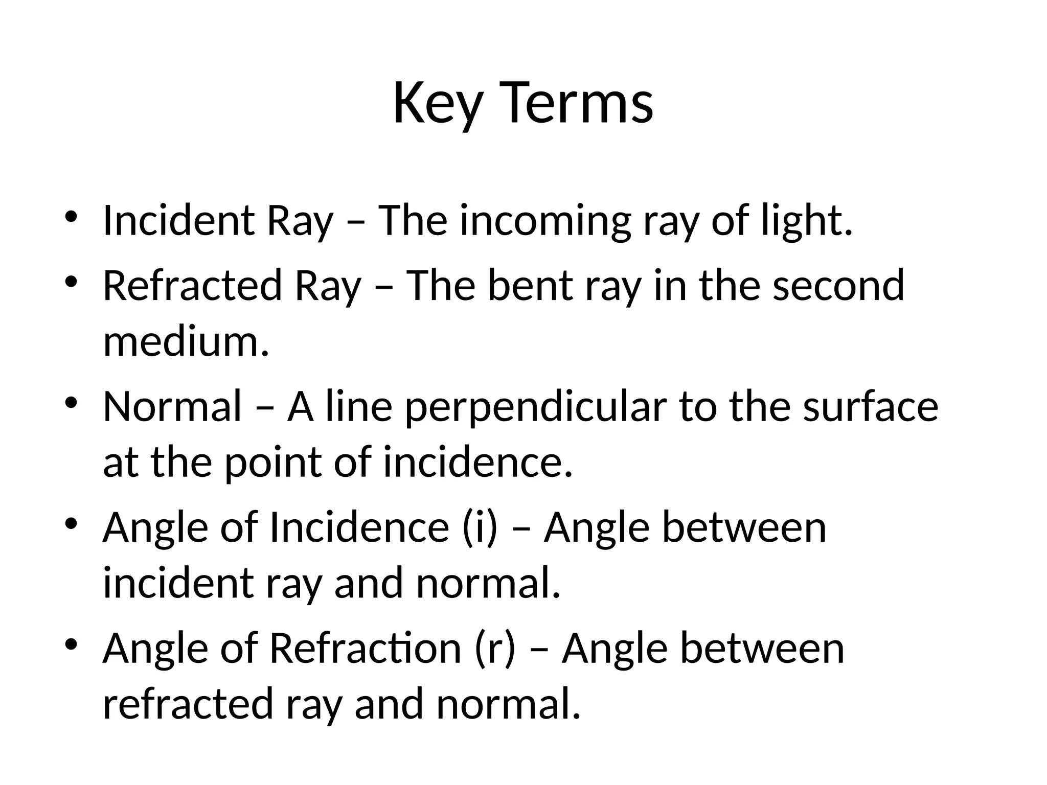 Key Terms
• Incident Ray – The incoming ray of light.
• Refracted Ray – The bent ray in the second
medium.
• Normal – A line perpendicular to the surface
at the point of incidence.
• Angle of Incidence (i) – Angle between
incident ray and normal.
• Angle of Refraction (r) – Angle between
refracted ray and normal.
 