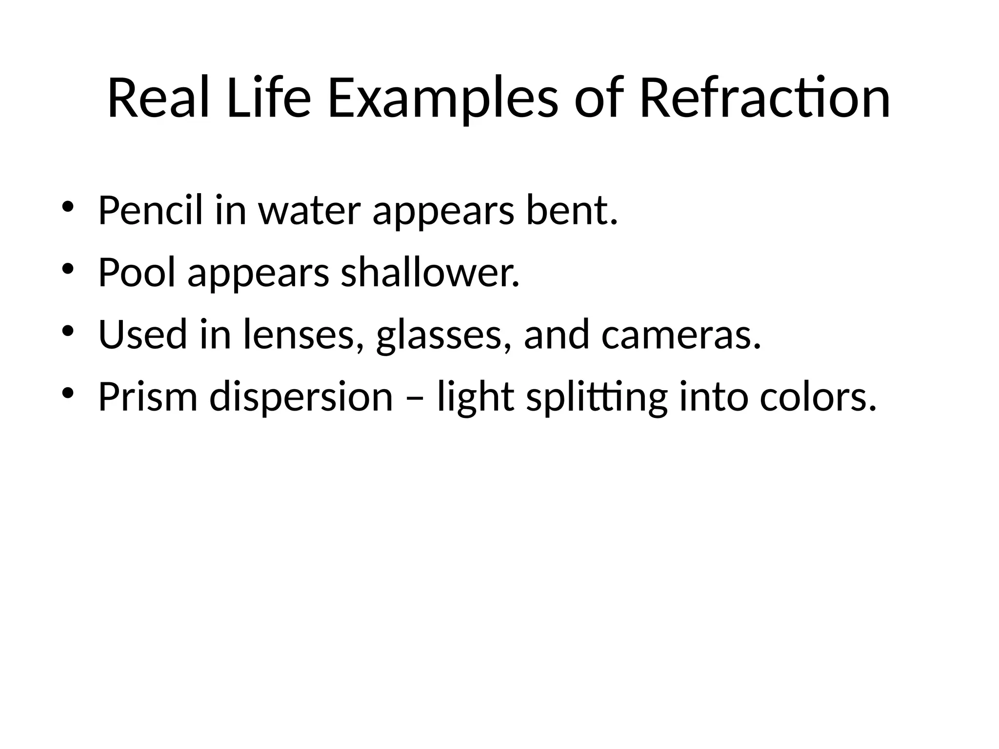 Real Life Examples of Refraction
• Pencil in water appears bent.
• Pool appears shallower.
• Used in lenses, glasses, and cameras.
• Prism dispersion – light splitting into colors.
 