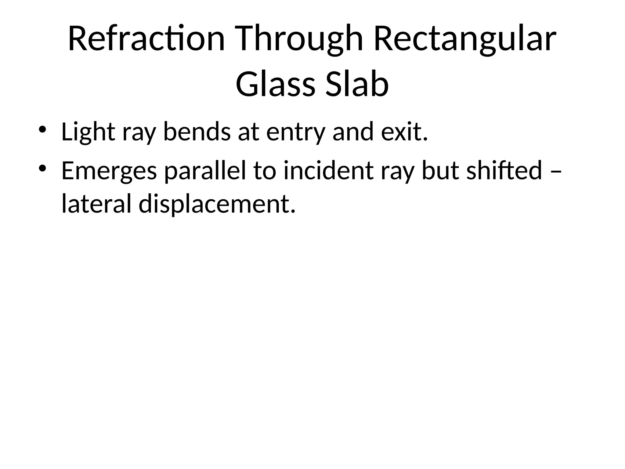 Refraction Through Rectangular
Glass Slab
• Light ray bends at entry and exit.
• Emerges parallel to incident ray but shifted –
lateral displacement.
 