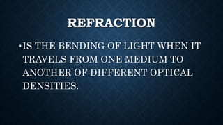 REFRACTION
•IS THE BENDING OF LIGHT WHEN IT
TRAVELS FROM ONE MEDIUM TO
ANOTHER OF DIFFERENT OPTICAL
DENSITIES.
 