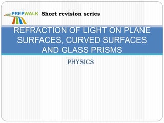 PHYSICS
REFRACTION OF LIGHT ON PLANE
SURFACES, CURVED SURFACES
AND GLASS PRISMS
Short revision series
 
